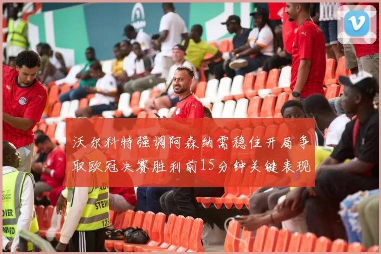 沃尔科特强调阿森纳需稳住开局争取欧冠决赛胜利前15分钟关键表现