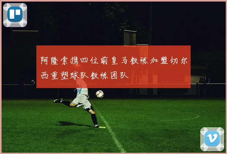 阿隆索携四位前皇马教练加盟切尔西重塑球队教练团队