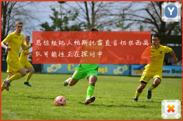 恩佐经纪人帕斯托雷直言切尔西离队可能性正在探讨中