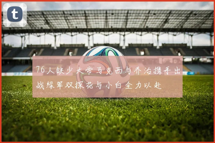 76人缺少大帝马克西与乔治携手出战绿军双探花与小白全力以赴