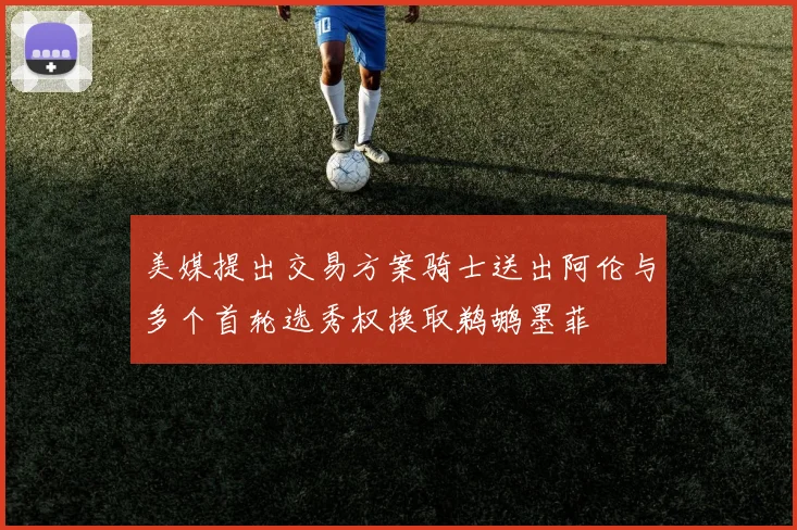 美媒提出交易方案骑士送出阿伦与多个首轮选秀权换取鹈鹕墨菲