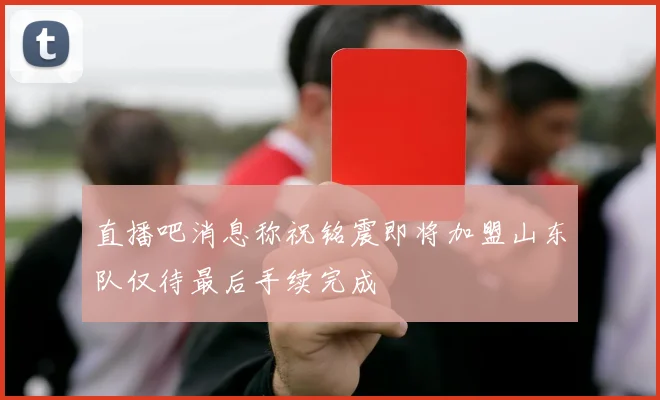 直播吧消息称祝铭震即将加盟山东队仅待最后手续完成