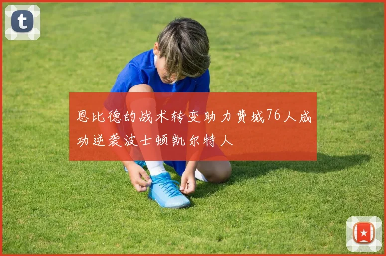 恩比德的战术转变助力费城76人成功逆袭波士顿凯尔特人