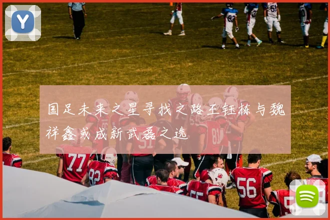 国足未来之星寻找之路王钰栋与魏祥鑫或成新武磊之选