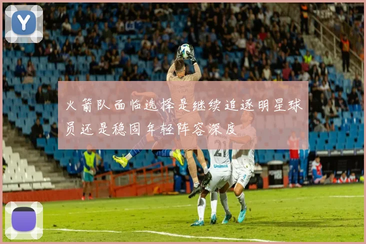 火箭队面临选择是继续追逐明星球员还是稳固年轻阵容深度