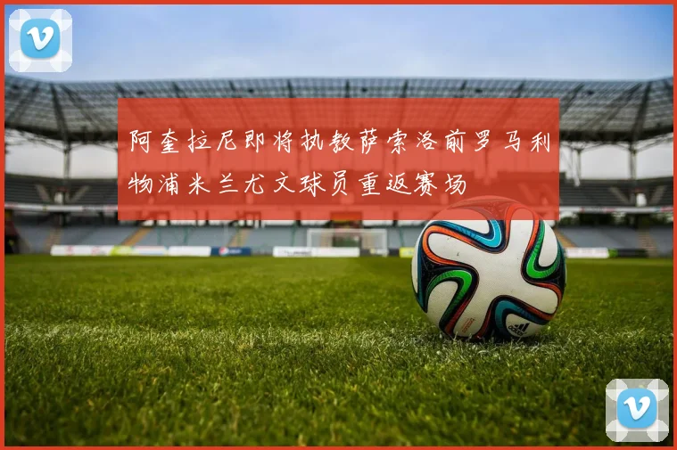 阿奎拉尼即将执教萨索洛前罗马利物浦米兰尤文球员重返赛场