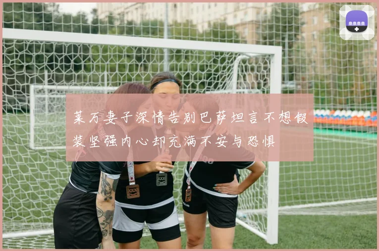 莱万妻子深情告别巴萨坦言不想假装坚强内心却充满不安与恐惧