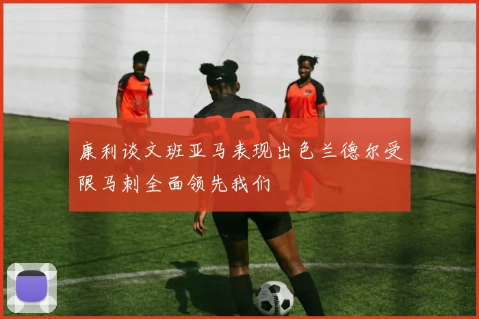 康利谈文班亚马表现出色兰德尔受限马刺全面领先我们