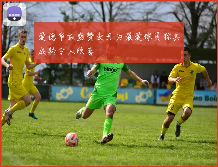 爱德华兹盛赞麦丹为最爱球员称其成熟令人欣喜