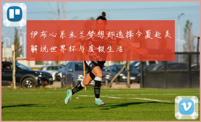 伊布心系米兰梦想却选择今夏赴美解说世界杯与度假生活