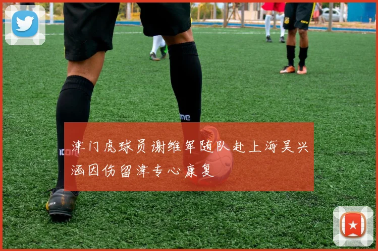 津门虎球员谢维军随队赴上海吴兴涵因伤留津专心康复