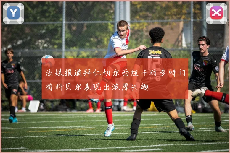 法媒报道拜仁切尔西纽卡对多特门将科贝尔表现出浓厚兴趣