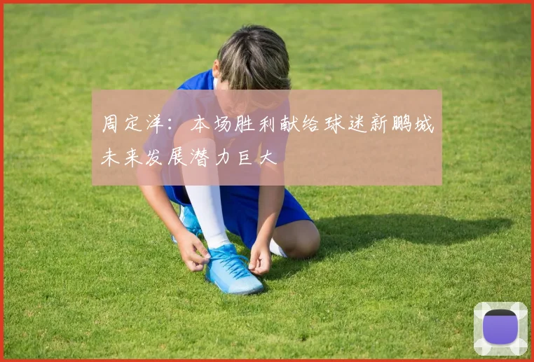 周定洋：本场胜利献给球迷新鹏城未来发展潜力巨大